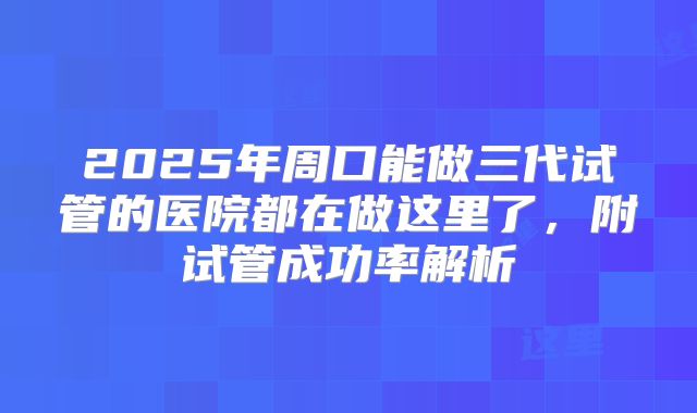 2025年周口能做三代试管的医院都在做这里了，附试管成功率解析