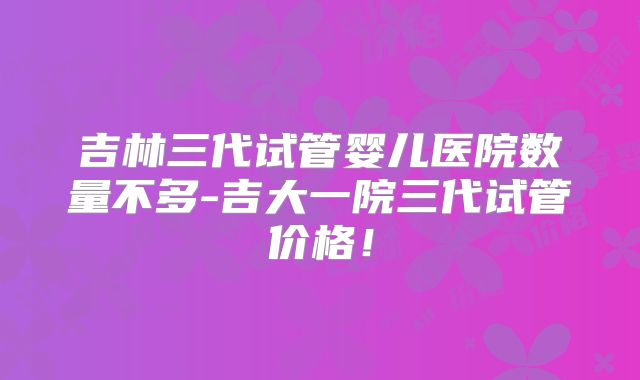 吉林三代试管婴儿医院数量不多-吉大一院三代试管价格！