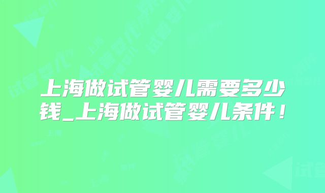 上海做试管婴儿需要多少钱_上海做试管婴儿条件!