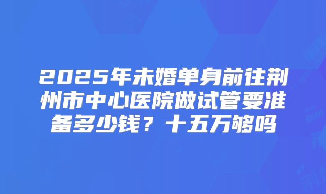 2025年未婚单身前往荆州市中心医院做试管要准备多少钱？十五万够吗