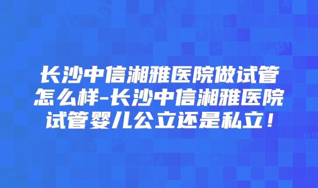 长沙中信湘雅医院做试管怎么样-长沙中信湘雅医院试管婴儿公立还是私立!