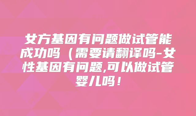 女方基因有问题做试管能成功吗(需要请翻译吗-女性基因有问题,可以做试管婴儿吗!
