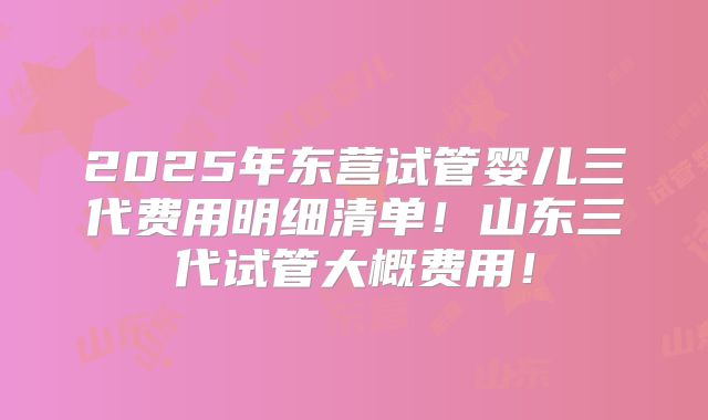 2025年东营试管婴儿三代费用明细清单！山东三代试管大概费用！