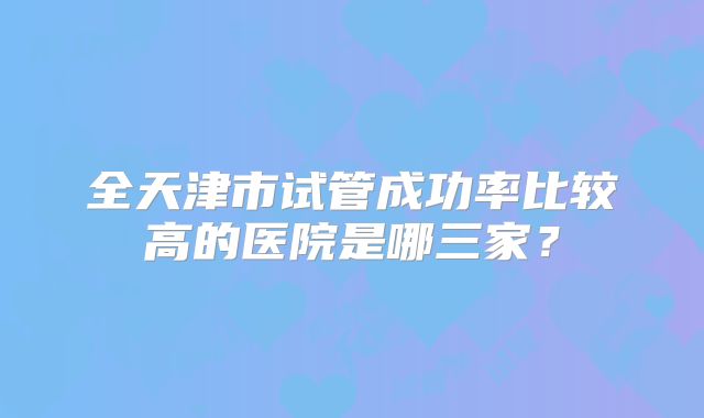 全天津市试管成功率比较高的医院是哪三家？