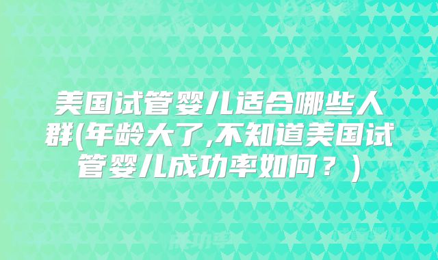 美国试管婴儿适合哪些人群(年龄大了,不知道美国试管婴儿成功率如何?)