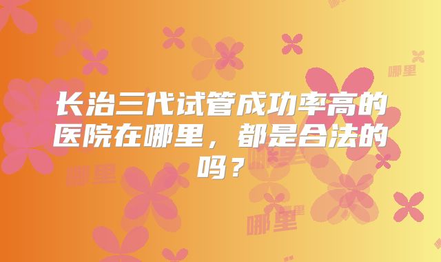 长治三代试管成功率高的医院在哪里，都是合法的吗？