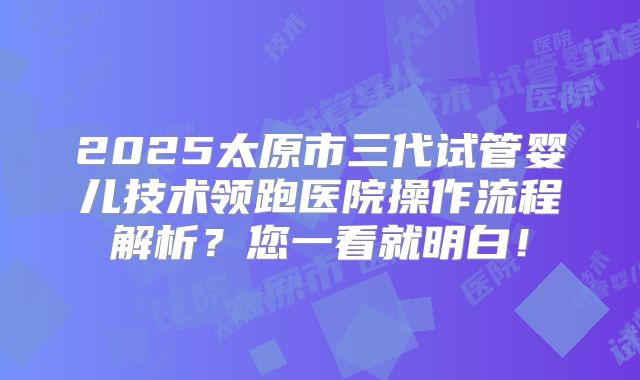 2025太原市三代试管婴儿技术领跑医院操作流程解析?您一看就明白!