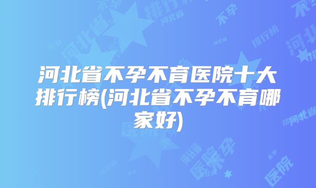 河北省不孕不育医院十大排行榜(河北省不孕不育哪家好)
