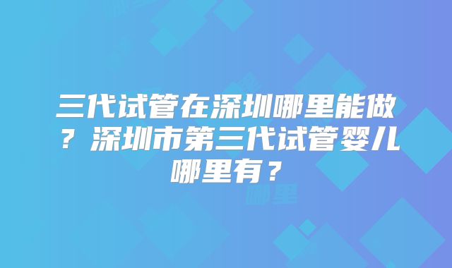 三代试管在深圳哪里能做？深圳市第三代试管婴儿哪里有？