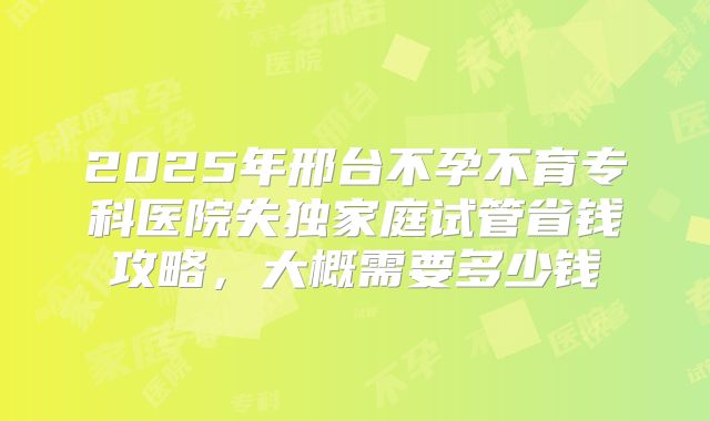 2025年邢台不孕不育专科医院失独家庭试管省钱攻略，大概需要多少钱