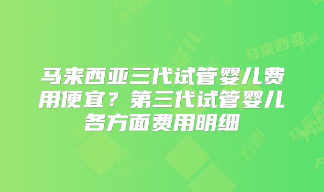 马来西亚三代试管婴儿费用便宜？第三代试管婴儿各方面费用明细