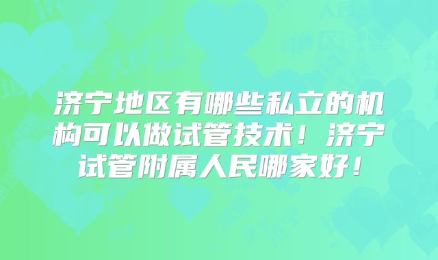 济宁地区有哪些私立的机构可以做试管技术！济宁试管附属人民哪家好！