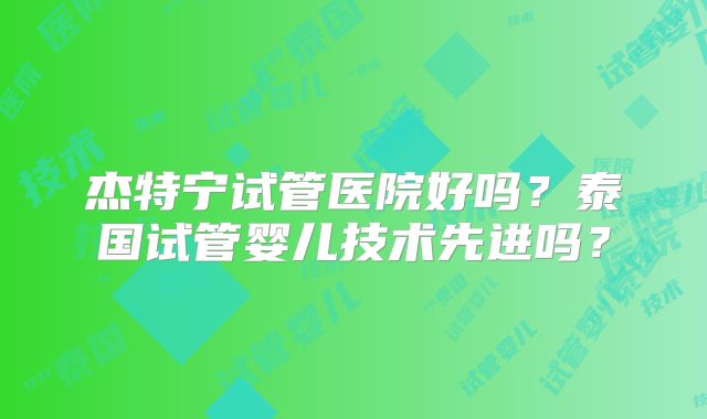 杰特宁试管医院好吗？泰国试管婴儿技术先进吗？