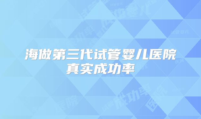海做第三代试管婴儿医院真实成功率