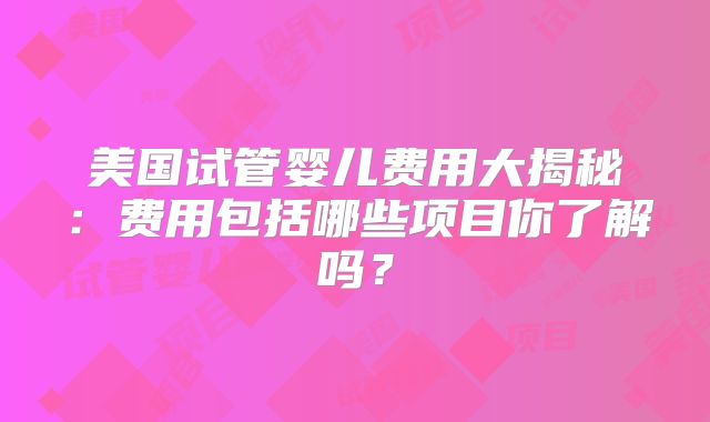 美国试管婴儿费用大揭秘:费用包括哪些项目你了解吗?