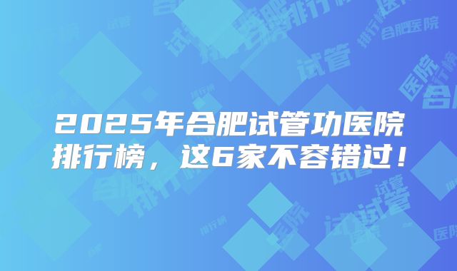 2025年合肥试管功医院排行榜，这6家不容错过！