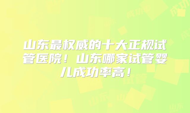 山东最权威的十大正规试管医院!山东哪家试管婴儿成功率高!