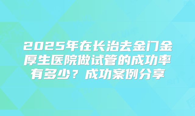 2025年在长治去金门金厚生医院做试管的成功率有多少?成功案例分享