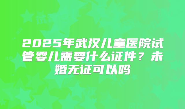 2025年武汉儿童医院试管婴儿需要什么证件？未婚无证可以吗