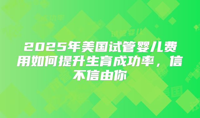2025年美国试管婴儿费用如何提升生育成功率，信不信由你