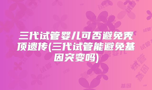 三代试管婴儿可否避免秃顶遗传(三代试管能避免基因突变吗)