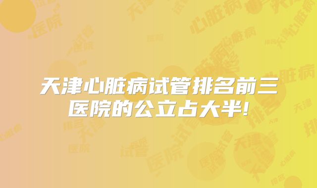 天津心脏病试管排名前三医院的公立占大半!