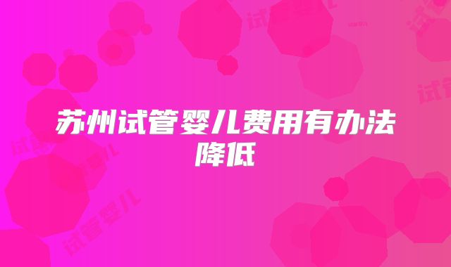 苏州试管婴儿费用有办法降低