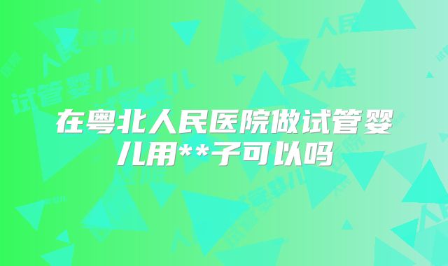 在粤北人民医院做试管婴儿用**子可以吗