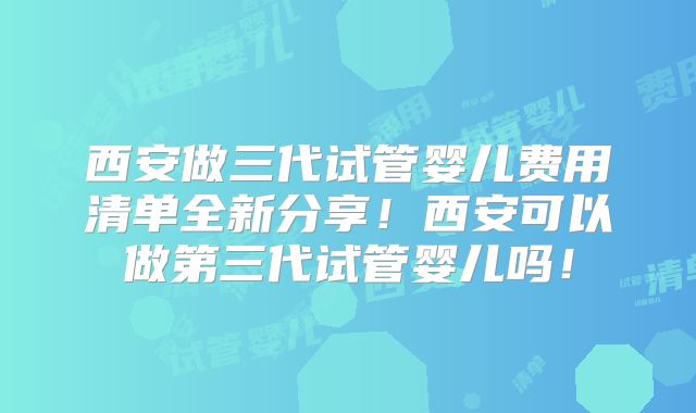 西安做三代试管婴儿费用清单全新分享！西安可以做第三代试管婴儿吗！