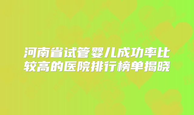 河南省试管婴儿成功率比较高的医院排行榜单揭晓