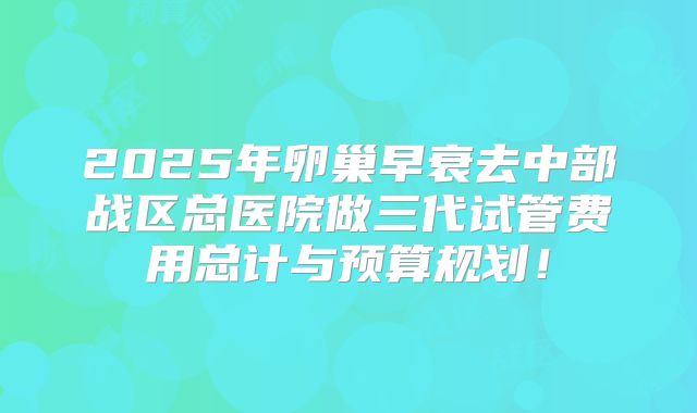 2025年卵巢早衰去中部战区总医院做三代试管费用总计与预算规划！