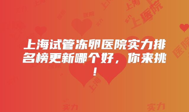 上海试管冻卵医院实力排名榜更新哪个好,你来挑!