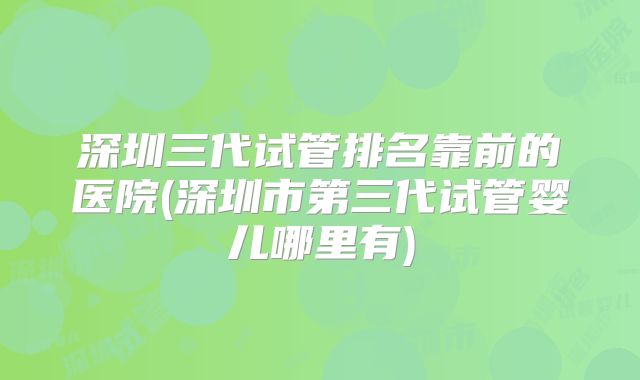 深圳三代试管排名靠前的医院(深圳市第三代试管婴儿哪里有)
