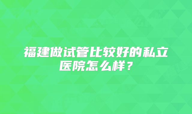 福建做试管比较好的私立医院怎么样?