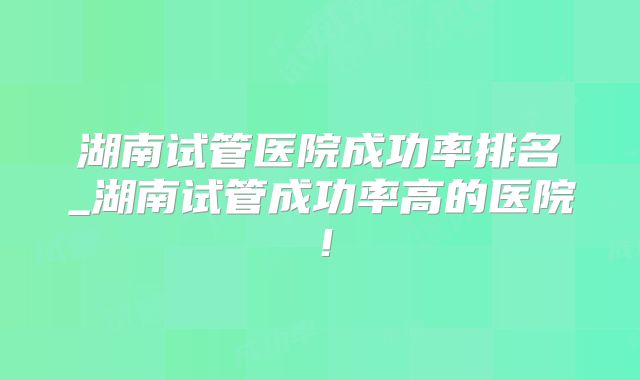 湖南试管医院成功率排名_湖南试管成功率高的医院！