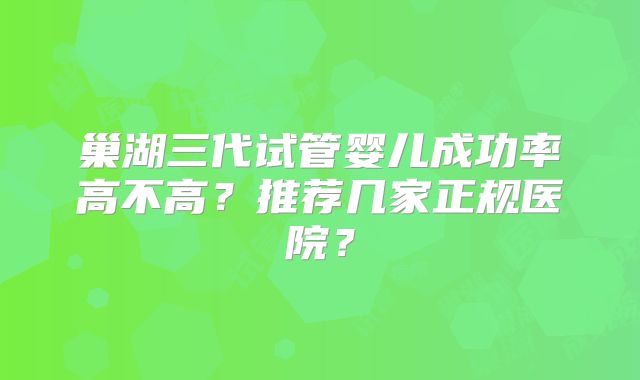 巢湖三代试管婴儿成功率高不高?推荐几家正规医院?