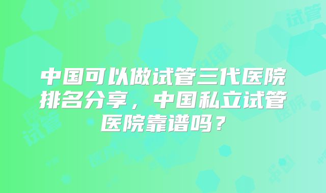 中国可以做试管三代医院排名分享，中国私立试管医院靠谱吗？
