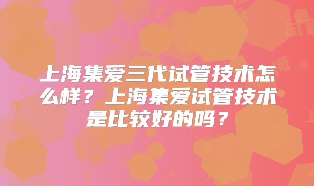 上海集爱三代试管技术怎么样?上海集爱试管技术是比较好的吗?