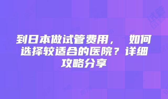 到日本做试管费用， 如何选择较适合的医院？详细攻略分享