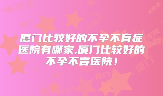 厦门比较好的不孕不育症医院有哪家,厦门比较好的不孕不育医院!