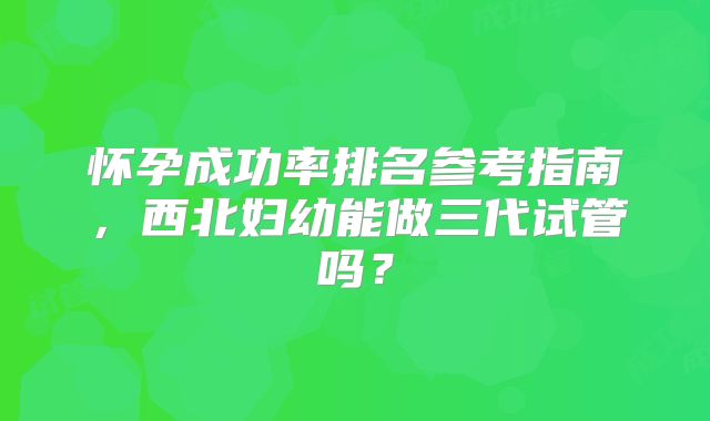 怀孕成功率排名参考指南，西北妇幼能做三代试管吗？