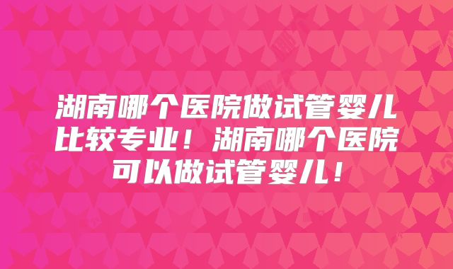 湖南哪个医院做试管婴儿比较专业！湖南哪个医院可以做试管婴儿！