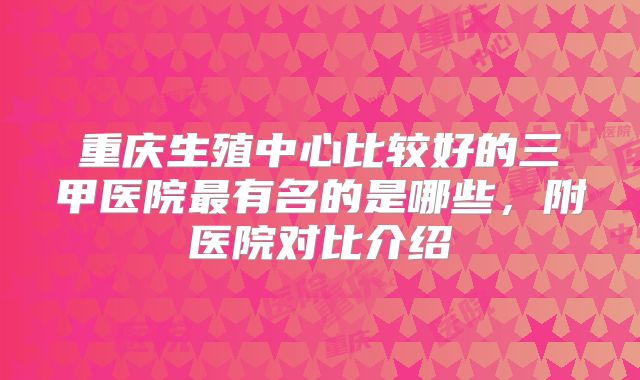 重庆生殖中心比较好的三甲医院最有名的是哪些，附医院对比介绍