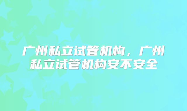广州私立试管机构，广州私立试管机构安不安全