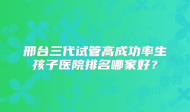 邢台三代试管高成功率生孩子医院排名哪家好?