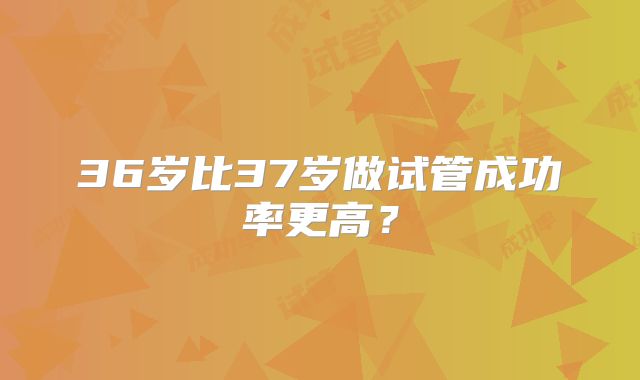 36岁比37岁做试管成功率更高？