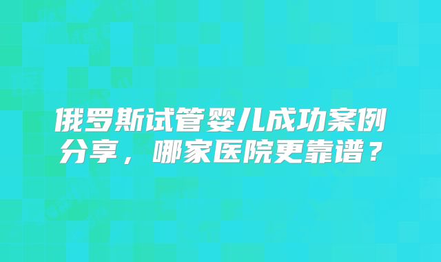 俄罗斯试管婴儿成功案例分享，哪家医院更靠谱？