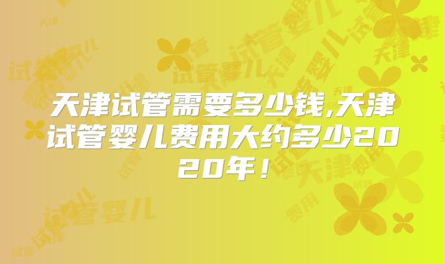 天津试管需要多少钱,天津试管婴儿费用大约多少2020年！