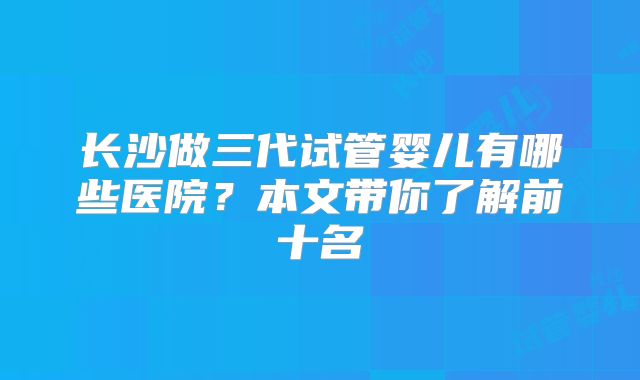 长沙做三代试管婴儿有哪些医院？本文带你了解前十名