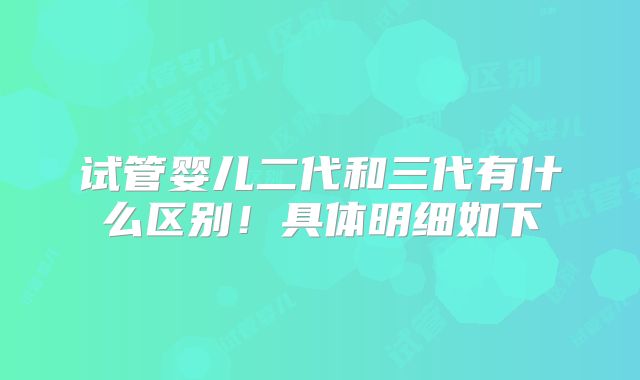 试管婴儿二代和三代有什么区别！具体明细如下